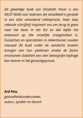 Dit geweldige boek van Elizabeth Visser is een MUST READ voor iedereen die verwikkeld is geraakt in een alles omvattend ziekteproces. Haar diep rakende schrijfstijl inspireert ons om terug te gaan naar het leven in het NU en dat liefde het antwoord op alle moeilijke vraagstukken is. Huisartsen en specialisten in ziekenhuizen zouden massaal dit boek onder de aandacht moeten brengen van hun patinten omdat de factor emotionele stabiliteit een zeer belangrijke bijdrage kan leveren in het genezingsproces.      Ard Pisa,  gezondheidsonderzoeker,  auteur, spreker en docent