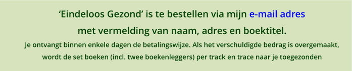 Eindeloos Gezond is te bestellen via mijn e-mail adres  met vermelding van naam, adres en boektitel. Je ontvangt binnen enkele dagen de betalingswijze. Als het verschuldigde bedrag is overgemaakt,  wordt de set boeken (incl. twee boekenleggers) per track en trace naar je toegezonden