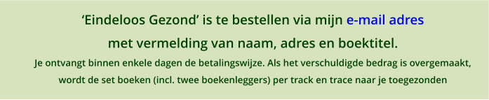 Eindeloos Gezond is te bestellen via mijn e-mail adres  met vermelding van naam, adres en boektitel. Je ontvangt binnen enkele dagen de betalingswijze. Als het verschuldigde bedrag is overgemaakt,  wordt de set boeken (incl. twee boekenleggers) per track en trace naar je toegezonden