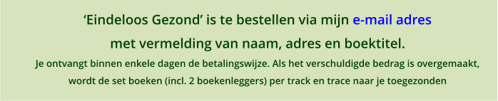 �Eindeloos Gezond� is te bestellen via mijn e-mail adres met vermelding van naam, adres en boektitel. Je ontvangt binnen enkele dagen de betalingswijze. Als het verschuldigde bedrag is overgemaakt,  wordt de set boeken (incl. 2 boekenleggers) per track en trace naar je toegezonden