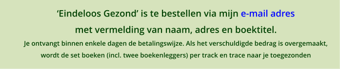 �Eindeloos Gezond� is te bestellen via mijn e-mail adres  met vermelding van naam, adres en boektitel. Je ontvangt binnen enkele dagen de betalingswijze. Als het verschuldigde bedrag is overgemaakt,  wordt de set boeken (incl. twee boekenleggers) per track en trace naar je toegezonden